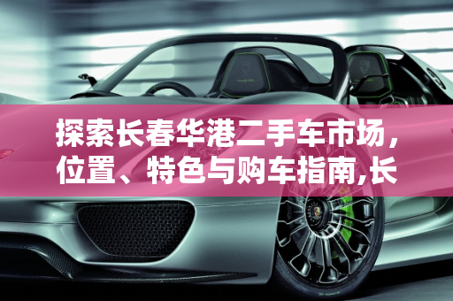 探索长春华港二手车市场，位置、特色与购车指南,长春华港二手车市场在哪里