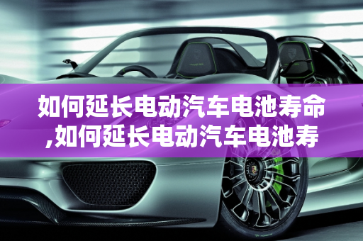 如何延长电动汽车电池寿命,如何延长电动汽车电池寿命