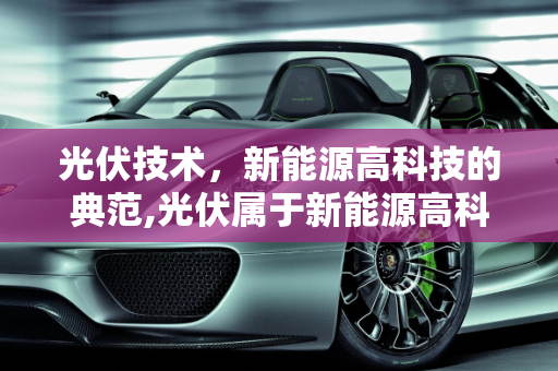 光伏技术，新能源高科技的典范,光伏属于新能源高科技吗，最新能源技术