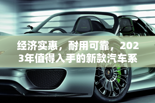 经济实惠，耐用可靠，2023年值得入手的新款汽车系列,耐用又便宜，这些新款汽车系列值得推荐！