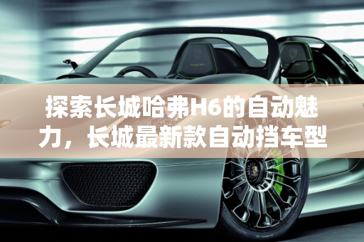探索长城哈弗H6的自动魅力，长城最新款自动挡车型深度解析,长城哈弗H6有自动吗，长城最新款自动挡车型