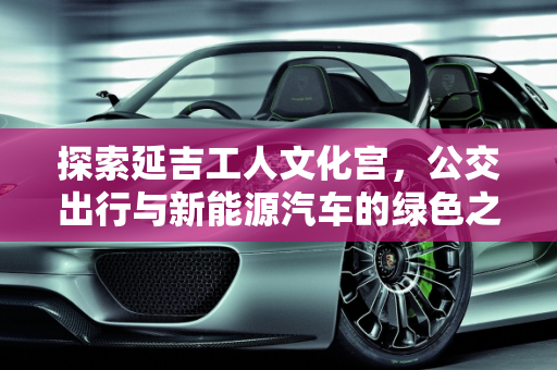 探索延吉工人文化宫，公交出行与新能源汽车的绿色之旅,延吉工人文化宫可以坐几路公交，延吉新能源汽车
