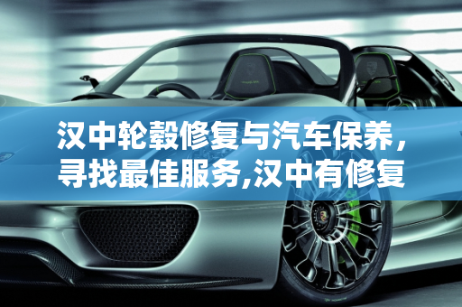 汉中轮毂修复与汽车保养，寻找最佳服务,汉中有修复轮毂的店吗,汉中汽车保养哪个好点