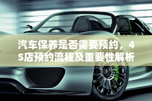 汽车保养是否需要预约，4S店预约流程及重要性解析,4s店保养要预约吗，汽车做保养需要预约嘛