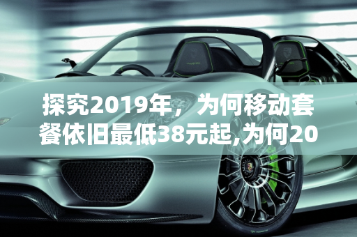 探究2019年，为何移动套餐依旧最低38元起,为何2019年，移动套餐依旧最低38起