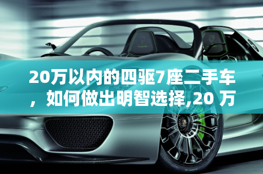 20万以内的四驱7座二手车，如何做出明智选择,20 万以内二手车 4 驱 7 座，你该如何选择？
