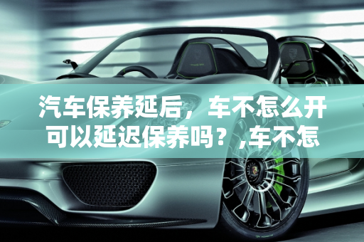 汽车保养延后，车不怎么开可以延迟保养吗？,车不怎么开可以延迟保养吗，汽车保养延后