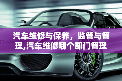 汽车维修与保养，监管与管理,汽车维修哪个部门管理，汽车维修和保养