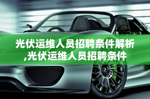 光伏运维人员招聘条件解析,光伏运维人员招聘条件