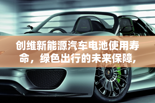 创维新能源汽车电池使用寿命，绿色出行的未来保障,创维新能源汽车电池使用寿命