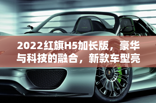 2022红旗H5加长版，豪华与科技的融合，新款车型亮相车展,2022红旗h5加长版,红旗新款车型车展