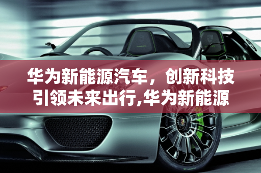 华为新能源汽车，创新科技引领未来出行,华为新能源汽车怎么样，华为新能源汽车