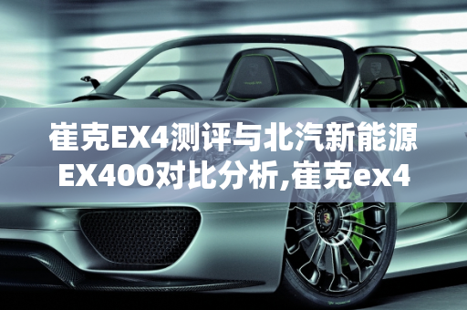 崔克EX4测评与北汽新能源EX400对比分析,崔克ex4测评,北汽新能源ex400