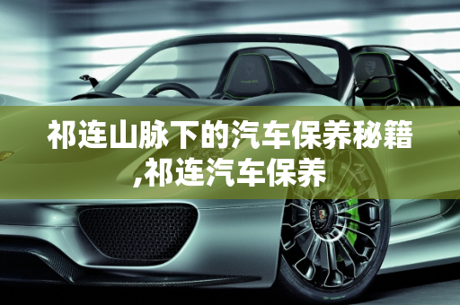 祁连山脉下的汽车保养秘籍,祁连汽车保养