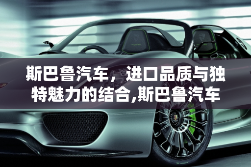 斯巴鲁汽车，进口品质与独特魅力的结合,斯巴鲁汽车是进口的吗