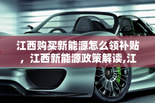 江西购买新能源怎么领补贴，江西新能源政策解读,江西购买新能源怎么领补贴，江西新能源