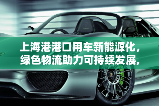上海港港口用车新能源化，绿色物流助力可持续发展,上海港港口用车新能源化，绿色物流助力可持续发展