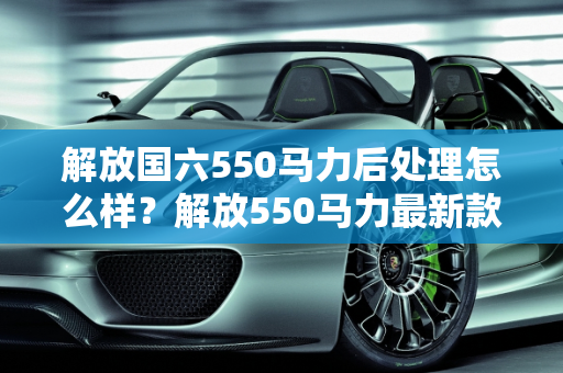 解放国六550马力后处理怎么样？解放550马力最新款车型深度解析,解放国六550马力后处理怎么样，解放550马力最新款车型