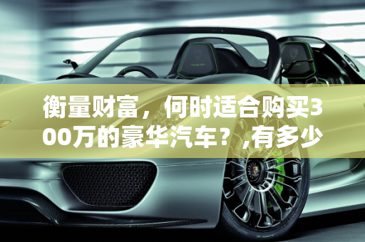 衡量财富，何时适合购买300万的豪华汽车？,有多少钱就适合买300万的汽车了呢
