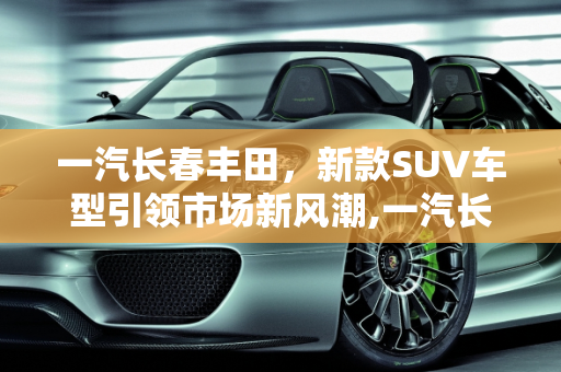 一汽长春丰田，新款SUV车型引领市场新风潮,一汽长春丰田产什么车，长春新款suv车型