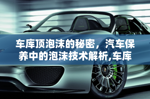 车库顶泡沫的秘密，汽车保养中的泡沫技术解析,车库顶的泡沫是干嘛的，汽车保养泡沫