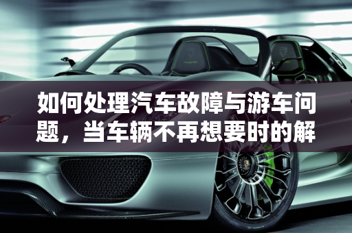 如何处理汽车故障与游车问题，当车辆不再想要时的解决方案,车辆坏了不想要了怎么处理，汽车故障游车
