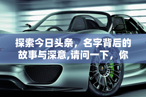 探索今日头条，名字背后的故事与深意,请问一下，你今日头条的名字是怎么取的？有什么特殊意义吗