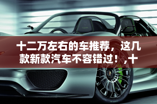 十二万左右的车推荐，这几款新款汽车不容错过！,十二万左右的车推荐，这几款新款汽车不容错过！
