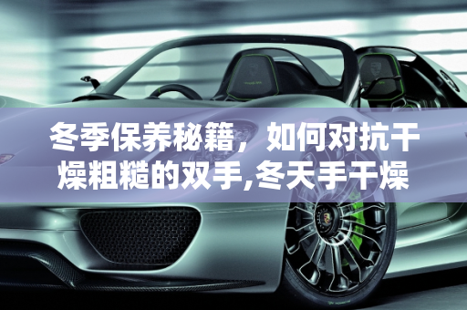 冬季保养秘籍，如何对抗干燥粗糙的双手,冬天手干燥粗糙还脏洗不干净，冬天汽车保养手部
