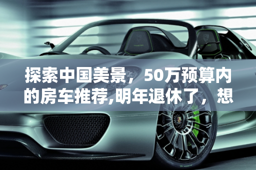 探索中国美景，50万预算内的房车推荐,明年退休了，想买台房车跟老伴在中国到处转，预算50万，二手也行，大家有什么推荐