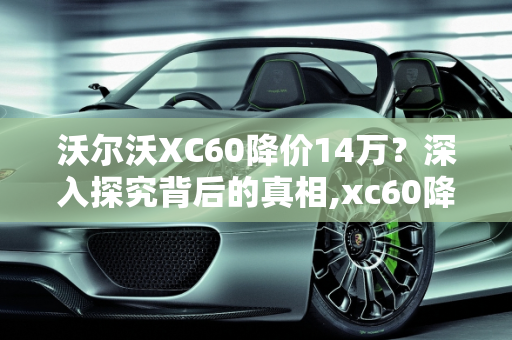 沃尔沃XC60降价14万？深入探究背后的真相,xc60降价14万是真的吗