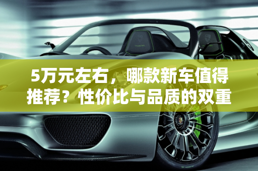 5万元左右，哪款新车值得推荐？性价比与品质的双重考量,5 万左右，哪款新车值得推荐？