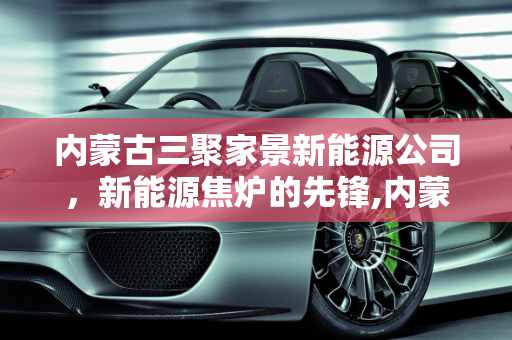 内蒙古三聚家景新能源公司，新能源焦炉的先锋,内蒙三聚家景新能源公司怎么样，新能源焦炉