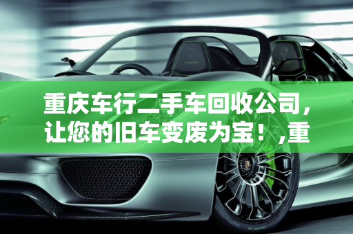 重庆车行二手车回收公司，让您的旧车变废为宝！,重庆车行二手车回收公司，让您的旧车变废为宝！