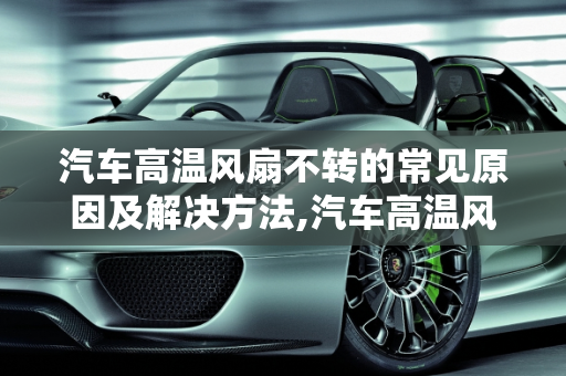 汽车高温风扇不转的常见原因及解决方法,汽车高温风扇不转什么原因