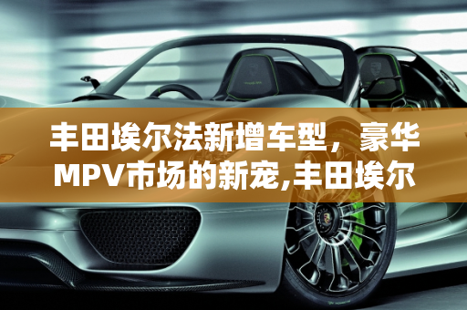 丰田埃尔法新增车型，豪华MPV市场的新宠,丰田埃尔法新增车型