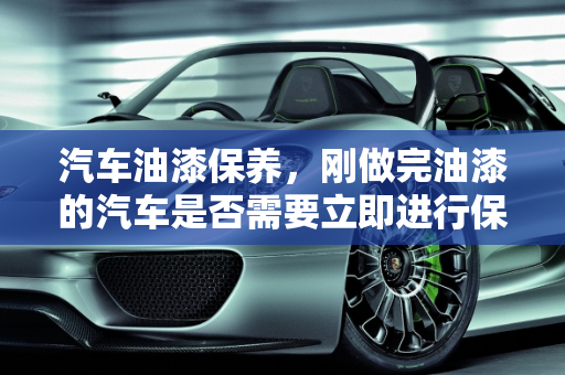 汽车油漆保养，刚做完油漆的汽车是否需要立即进行保养？,汽车刚做完油漆能去做保养吗，汽车喷漆用不用保养