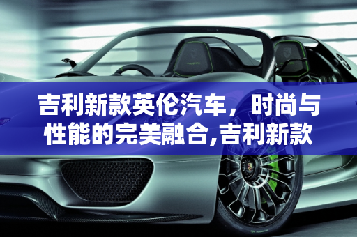 吉利新款英伦汽车，时尚与性能的完美融合,吉利新款英伦汽车报价及图片