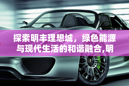 探索明丰理想城，绿色能源与现代生活的和谐融合,明丰理想城怎么样，明丰新能源