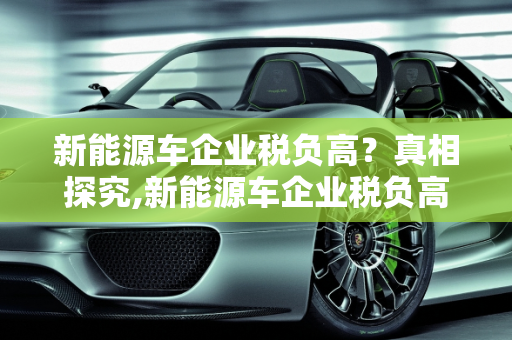新能源车企业税负高？真相探究,新能源车企业税负高？真的如此吗？