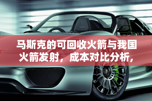 马斯克的可回收火箭与我国火箭发射，成本对比分析,马斯克的可回收火箭和我国的火箭发射同样一颗卫星哪个便宜