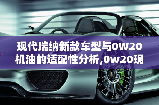 现代瑞纳新款车型与0W20机油的适配性分析,0w20现代瑞纳能用吗，现代瑞纳新款车型