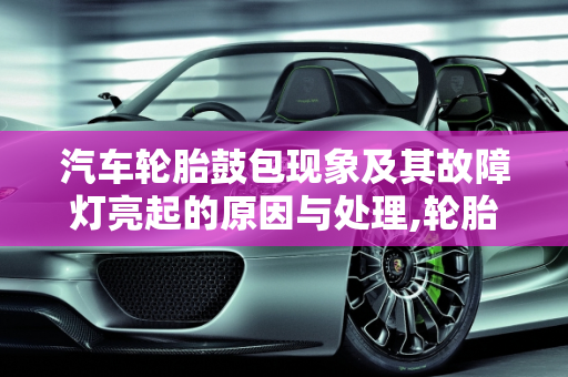 汽车轮胎鼓包现象及其故障灯亮起的原因与处理,轮胎鼓包什么样子，汽车轮胎鼓包故障灯亮
