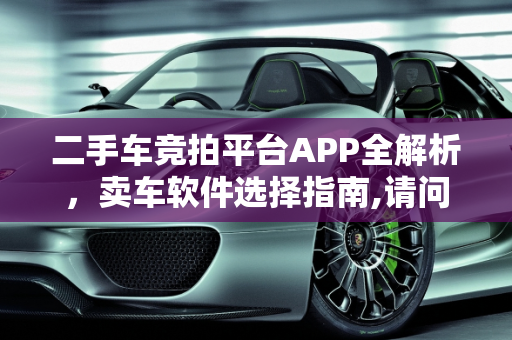 二手车竞拍平台APP全解析，卖车软件选择指南,请问二手车竞拍平台APP有哪些，卖二手车用哪些软件好呢