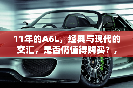 11年的A6L，经典与现代的交汇，是否仍值得购买？,11年的a6l还值得买吗