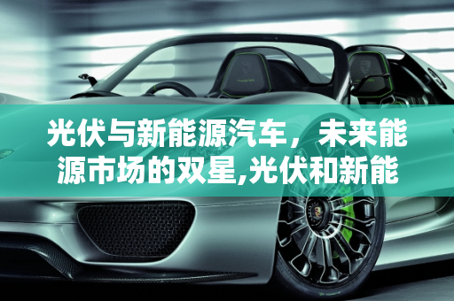 光伏与新能源汽车，未来能源市场的双星,光伏和新能源汽车哪个市场空间大，新能源汽车会