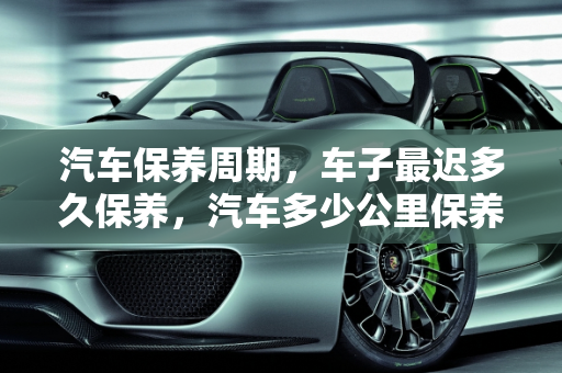 汽车保养周期，车子最迟多久保养，汽车多少公里保养,车子最迟多久保养，汽车多少公里保养