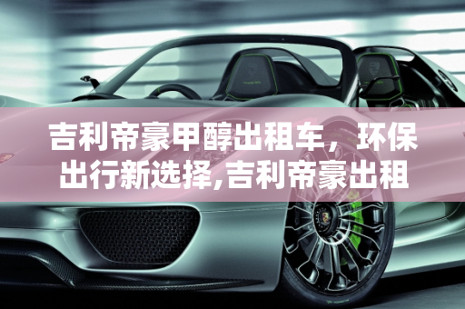 吉利帝豪甲醇出租车，环保出行新选择,吉利帝豪出租车甲醇油箱多少升，全新帝豪甲醇汽车报价