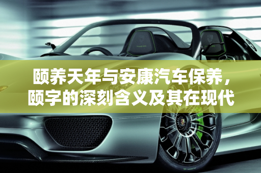 颐养天年与安康汽车保养，颐字的深刻含义及其在现代生活中的应用,颐养天年的颐的意思，安康汽车保养