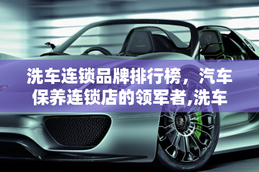 洗车连锁品牌排行榜，汽车保养连锁店的领军者,洗车连锁品牌排行榜，汽车保养连锁店